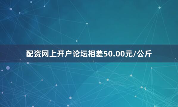 配资网上开户论坛相差50.00元/公斤