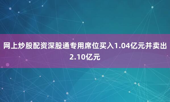 网上炒股配资深股通专用席位买入1.04亿元并卖出2.10亿元