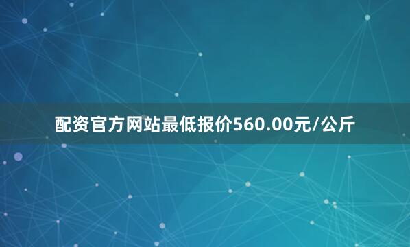 配资官方网站最低报价560.00元/公斤