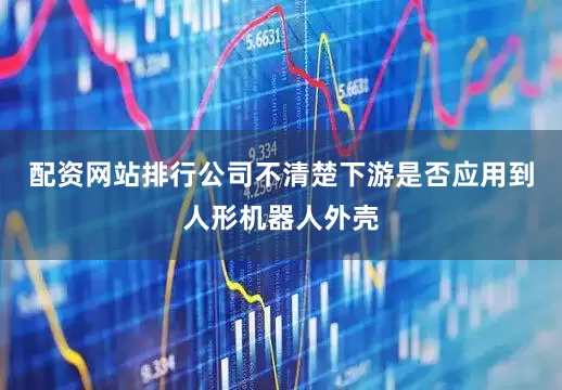 配资网站排行公司不清楚下游是否应用到人形机器人外壳