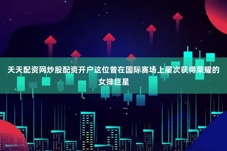 天天配资网炒股配资开户这位曾在国际赛场上屡次获得荣耀的女排巨星