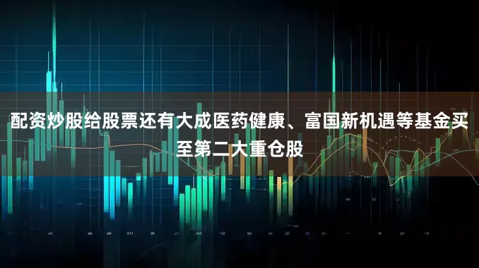配资炒股给股票还有大成医药健康、富国新机遇等基金买至第二大重仓股