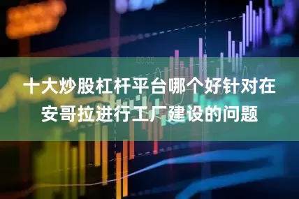 十大炒股杠杆平台哪个好　　针对在安哥拉进行工厂建设的问题