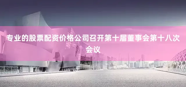 专业的股票配资价格公司召开第十届董事会第十八次会议