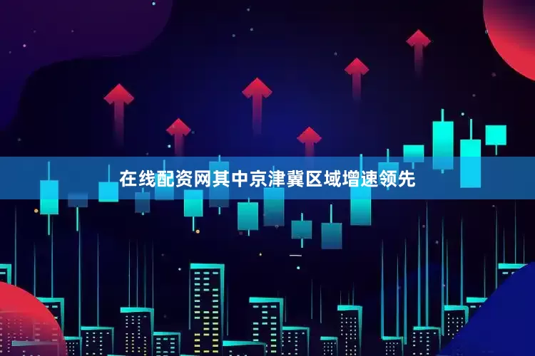 在线配资网其中京津冀区域增速领先