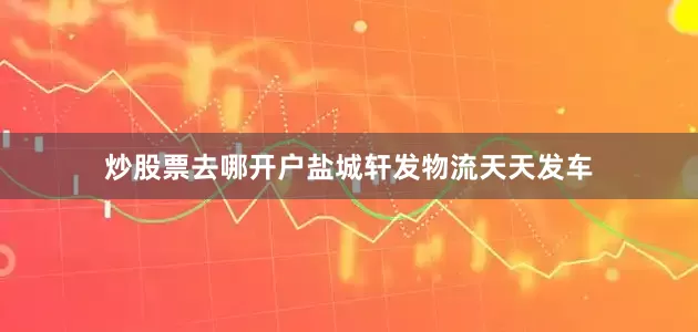 炒股票去哪开户盐城轩发物流天天发车
