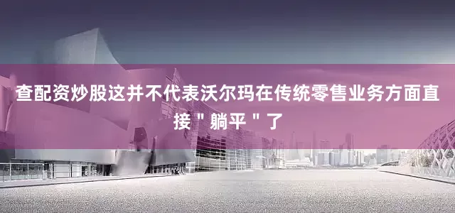 查配资炒股这并不代表沃尔玛在传统零售业务方面直接＂躺平＂了