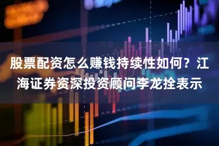 股票配资怎么赚钱持续性如何？江海证券资深投资顾问李龙拴表示