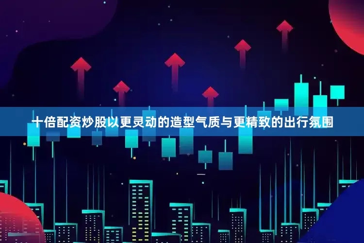十倍配资炒股以更灵动的造型气质与更精致的出行氛围