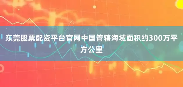 东莞股票配资平台官网中国管辖海域面积约300万平方公里